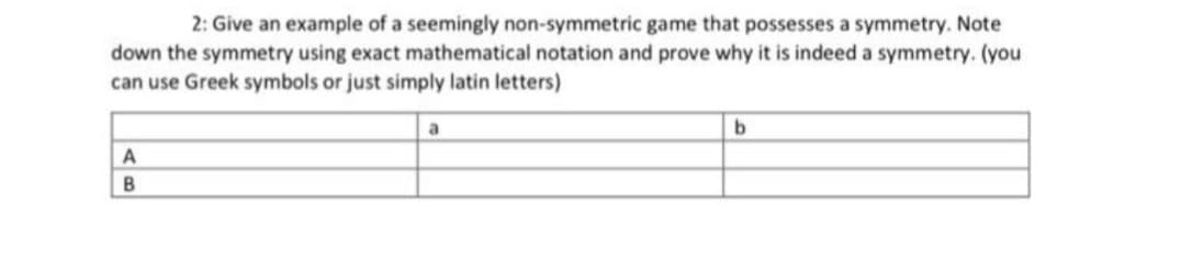 2: Give an example of a seemingly non-symmetric game that possesses a symmetry. Note
down the symmetry using exact mathematical notation and prove why it is indeed a symmetry. (you
can use Greek symbols or just simply latin letters)
a
b
AB
