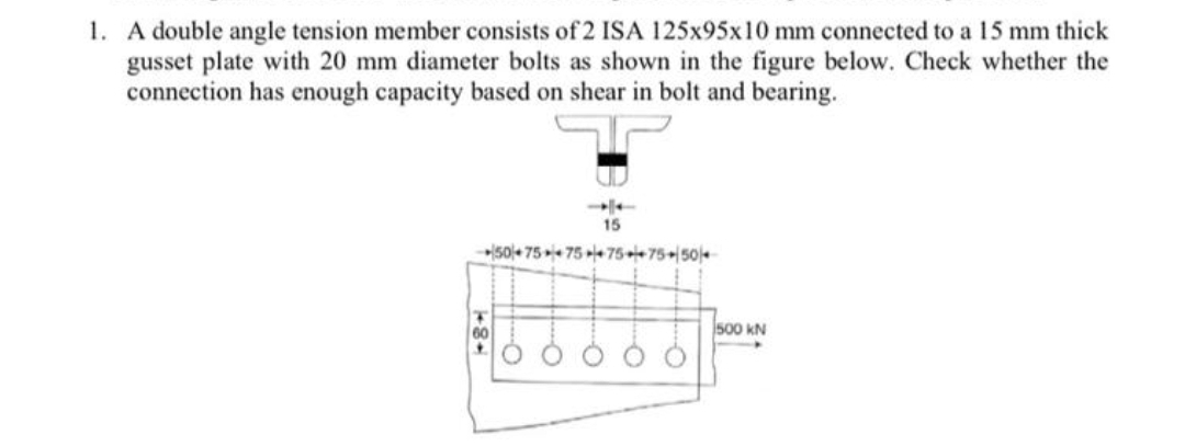 1. A double angle tension member consists of 2 ISA 125x95x10 mm connected to a 15 mm thick
gusset plate with 20 mm diameter bolts as shown in the figure below. Check whether the
connection has enough capacity based on shear in bolt and bearing.
»50+ 75 75 le75+75+|504
60
500 kN

