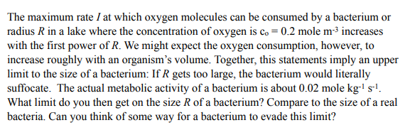 The maximum rate I at which oxygen molecules can be consumed by a bacterium or
radius R in a lake where the concentration of oxygen is co = 0.2 mole m³ increases
with the first power of R. We might expect the oxygen consumption, however, to
increase roughly with an organism's volume. Together, this statements imply an upper
limit to the size of a bacterium: If R gets too large, the bacterium would literally
suffocate. The actual metabolic activity of a bacterium is about 0.02 mole kg-' sl.
What limit do you then get on the size R of a bacterium? Compare to the size of a real
bacteria. Can you think of some way for a bacterium to evade this limit?
