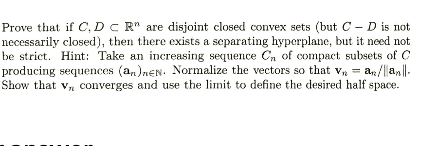 Prove that if C, D C R" are disjoint closed convex sets (but C - D is not
necessarily closed), then there exists a separating hyperplane, but it need not
be strict. Hint: Take an increasing sequence Cn of compact subsets of C
producing sequences (an)nEN. Normalize the vectors so that vn = an/||an||.
Show that vn converges and use the limit to define the desired half space.
|
