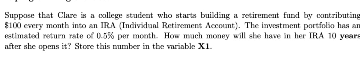 Suppose that Clare is a college student who starts building a retirement fund by contributing
$100 every month into an IRA (Individual Retirement Account). The investment portfolio has an
estimated return rate of 0.5% per month. How much money will she have in her IRA 10 years
after she opens it? Store this number in the variable X1.
