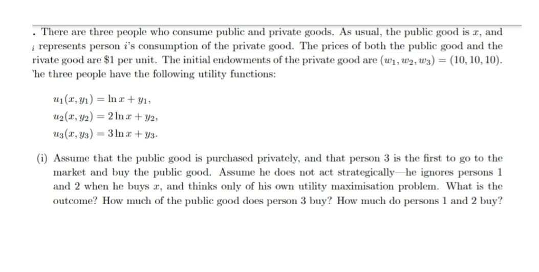 There are three people who consume public and private goods. As usual, the public good is x, and
i represents person i's consumption of the private good. The prices of both the public good and the
rivate good are $1 per unit. The initial endowments of the private good are (w1, w2, w3) = (10, 10, 10).
'he three people have the following utility functions:
%3D
u1 (x, y1) = In x + Y1,
u2 (x, y2)
= 2 In a + Y2,
u3(r, Y3)
= 3 In r + Y3.
(i) Assume that the public good is purchased privately, and that person 3 is the first to go to the
market and buy the public good. Assume he does not act strategically he ignores persons 1
and 2 when he buys x, and thinks only of his own utility maximisation problem. What is the
outcome? How much of the public good does person 3 buy? How much do persons 1 and 2 buy?
