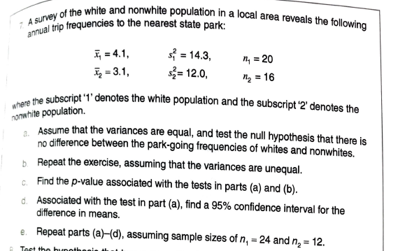 annual trip frequencies to the nearest state park:
where the subscript 1' denotes the white population and the subscript '2' denotes the
7. A survey of the white and nonwhite population in a local area reveals the following
I = 4.1,
= 3.1,
s = 14.3,
s3= 12.0,
n, = 20
ng = 16
nonwhite population.
. Assume that the variances are equal, and test the null hypothesis that there is
no difference between the park-going frequencies of whites and nonwhites.
b. Repeat the exercise, assuming that the variances are unequal.
G. Find the p-value associated with the tests in parts (a) and (b).
d. Associated with the test in part (a), find a 95% confidence interval for the
difference in means.
e. Repeat parts (a)–(d), assuming sample sizes of n, = 24 and n, = 12.
Test the bynotheeis
