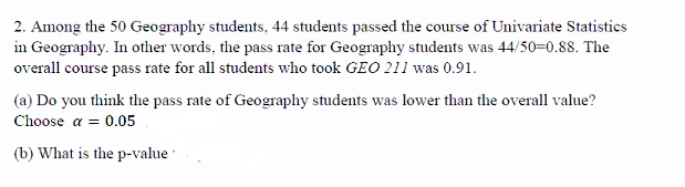 2. Among the 50 Geography students, 44 students passed the course of Univariate Statistics
in Geography. In other words, the pass rate for Geography students was 44/50=0.88. The
overall course pass rate for all students who took GEO 211 was 0.91.
(a) Do you think the pass rate of Geography students was lower than the overall value?
Choose a = 0.05
(b) What is the p-value
