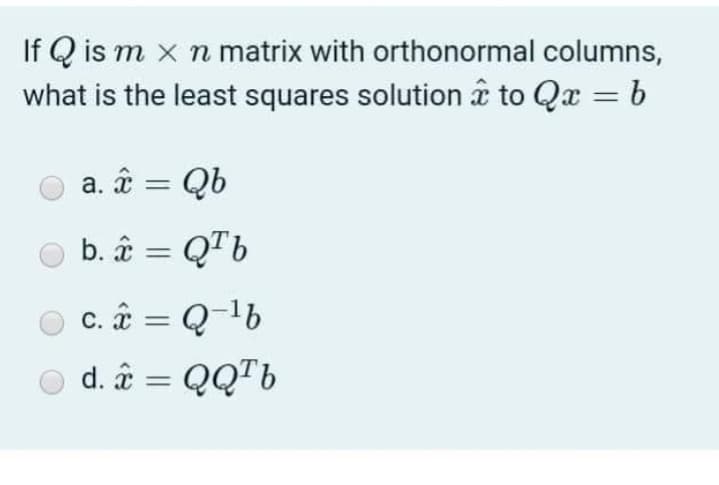 If Q is m x n matrix with orthonormal columns,
what is the least squares solution â to Qx = b
%3D
a. ââ = Qb
b. ââ = QTb
c. â = Q-1b
d. â = QQ™6
%3|

