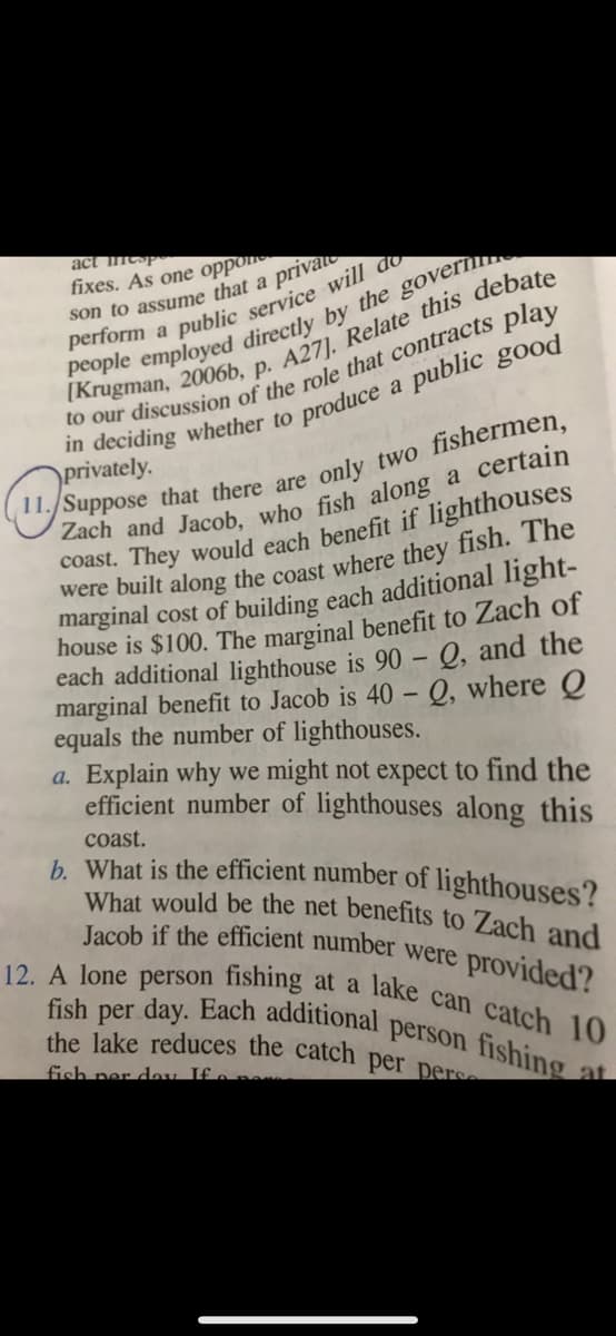 What would be the net benefits to Zach and
the lake reduces the catch per pers
Jacob if the efficient number were provided?
12. A lone person fishing at a lake can catch 10
fish per day. Each additional person fishing
act ntsp
fixes. As one oppon
son to assume that a
private
produce a public good
in deciding whether to
)privately.
11./Suppose that there are
only two fishermen,
coast. They would each benefit if lighthouses
marginal cost of building each additional light-
house is $100. The marginal benefit to Zach of
each additional lighthouse is 90 – Q, and the
marginal benefit to Jacob is 40 – Q, where Q
equals the number of lighthouses.
a. Explain why we might not expect to find the
efficient number of lighthouses along this
coast.
b. What is the efficient number of lighthouses?
fish ner deu If .
at
