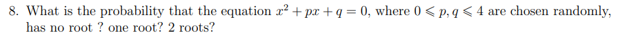 8. What is the probability that the equation x² + px + q = 0, where 0 < p, q < 4 are chosen randomly,
has no root ? one root? 2 roots?
