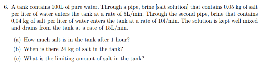 6. A tank contains 100L of pure water. Through a pipe, brine [salt solution] that contains 0.05 kg of salt
per liter of water enters the tank at a rate of 5L/min. Through the second pipe, brine that contains
0,04 kg of salt per liter of water enters the tank at a rate of 101/min. The solution is kept well mixed
and drains from the tank at a rate of 15L/min.
(a) How much salt is in the tank after 1 hour?
(b) When is there 24 kg of salt in the tank?
(c) What is the limiting amount of salt in the tank?

