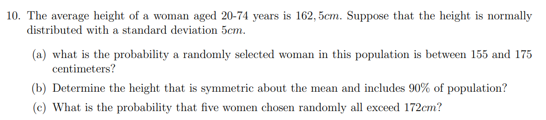 10. The average height of a woman aged 20-74 years is 162, 5cm. Suppose that the height is normally
distributed with a standard deviation 5cm.
(a) what is the probability a randomly selected woman in this population is between 155 and 175
centimeters?
(b) Determine the height that is symmetric about the mean and includes 90% of population?
(c) What is the probability that five women chosen randomly all exceed 172cm?
