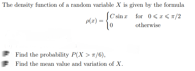 The density function of a random variable X is given by the formula
C'sin x
for 0<x < a/2
p(x) =
otherwise
Find the probability P(X > ¤/6),
Find the mean value and variation of X.
