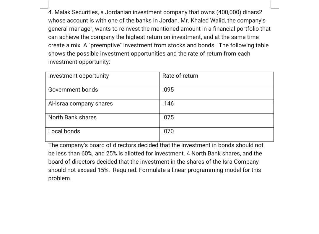 4. Malak Securities, a Jordanian investment company that owns (400,000) dinars2
whose account is with one of the banks in Jordan. Mr. Khaled Walid, the company's
general manager, wants to reinvest the mentioned amount in a financial portfolio that
can achieve the company the highest return on investment, and at the same time
create a mix A "preemptive" investment from stocks and bonds. The following table
shows the possible investment opportunities and the rate of return from each
investment opportunity:
Investment opportunity
Rate of return
Government bonds
.095
Al-Israa company shares
.146
North Bank shares
.075
Local bonds
.070
The company's board of directors decided that the investment in bonds should not
be less than 60%, and 25% is allotted for investment. 4 North Bank shares, and the
board of directors decided that the investment in the shares of the Isra Company
should not exceed 15%. Required: Formulate a linear programming model for this
problem.
