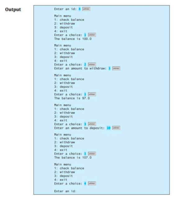 Output
Enter an id:
Main menu
1: check balance
2: withdraw
3: deposit
4: exit
Enter a choice: 1
The balance is 100.0
Main menu
1: check balance
2: withdraw
3: deposit
4: exit
Enter a choice: 2
Enter an amount to withdraw: 3
Main menu
1: check balance
2: withdraw
3: deposit
4: exit
Enter a choice: 1 e
The balance is 97.0
Main menu
1: check balance
2: withdraw
3: deposit
4: exit
Enter a choice: 3
Enter an amount to deposit: 10 ener
Main menu
1: check balance
2: withdraw
3: deposit
4: exit
Enter a choice: 1
The balance is 107.0
Main menu
1: check balance
2: withdraw
3: deposit
4: exit
Enter a choice:
Enter an id:
