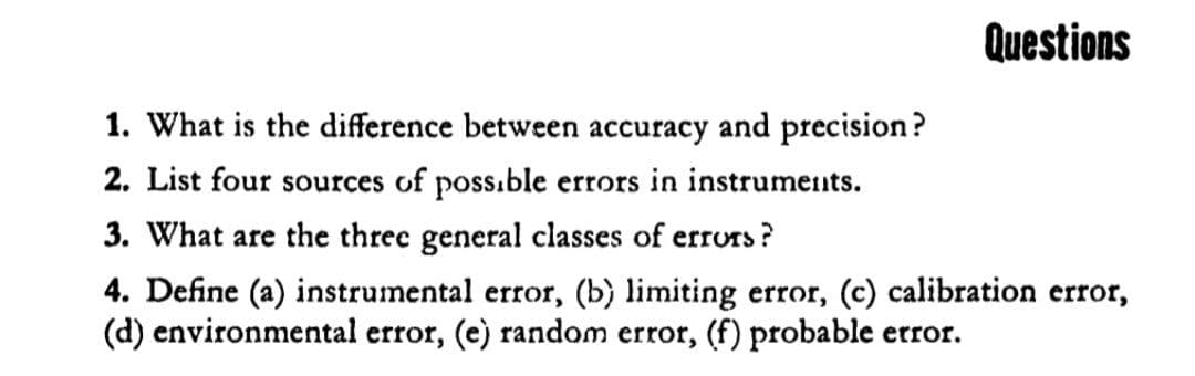 Questions
1. What is the difference between accuracy and precision?
2. List four sources of poss.ble errors in instruments.
3. What are the three general classes of errors ?
4. Define (a) instrumental error, (b) limiting error, (c) calibration error,
(d) environmental error, (e) random error, (f) probable error.

