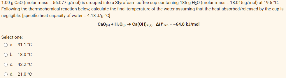 1.00 g Cao (molar mass = 56.077 g/mol) is dropped into a Styrofoam coffee cup containing 185 g H20 (molar mass = 18.015 g/mol) at 19.5 °C.
Following the thermochemical reaction below, calculate the final temperature of the water assuming that the heat absorbed/released by the cup is
negligible. [specific heat capacity of water = 4.18 J/g•°C]
Cao(s) + H20(1)→ Ca(OH)2(s) AH®rxn = -64.8 kJ/mol
Select one:
31.1 °C
Ob.
18.0 °C
Oc.
42.2 °C
O d. 21.0 °C
