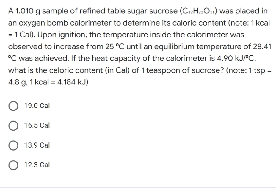 A 1.010 g sample of refined table sugar sucrose (C12H22O11) was placed in
an oxygen bomb calorimeter to determine its caloric content (note: 1 kcal
= 1 Cal). Upon ignition, the temperature inside the calorimeter was
observed to increase from 25 °C until an equilibrium temperature of 28.41
°C was achieved. If the heat capacity of the calorimeter is 4.90 kJ/°C,
what is the caloric content (in Cal) of 1 teaspoon of sucrose? (note: 1 tsp =
4.8 g, 1 kcal = 4.184 kJ)
19.0 Cal
O 16.5 Cal
O 13.9 Cal
O 12.3 Cal

