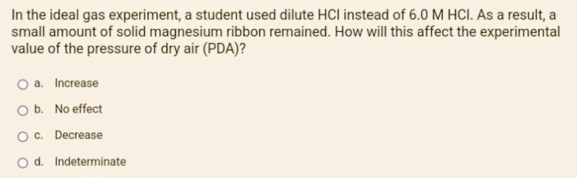 In the ideal gas experiment, a student used dilute HCI instead of 6.0 M HCI. As a result, a
small amount of solid magnesium ribbon remained. How will this affect the experimental
value of the pressure of dry air (PDA)?
O a. Increase
O b. No effect
O c. Decrease
O d. Indeterminate
