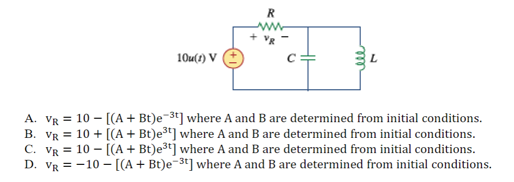 10u(1) V
R
wwwwww
VR
+
C
L
-
A. VR = 10 − [(A + Bt)e¯³t] where A and B are determined from initial conditions.
B. Vr = 10 + [(A + Bt)e³t] where A and B are determined from initial conditions.
C. VR = 10- − [(A + Bt)e³t] where A and B are determined from initial conditions.
D. VR = −10 — [(A + Bt)e¯³t] where A and B are determined from initial conditions.