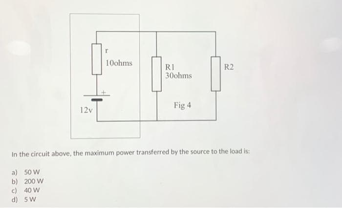 12v
r
10ohms
RI
30ohms
Fig 4
R2
In the circuit above, the maximum power transferred by the source to the load is:
a) 50 W
b) 200 W
c) 40 W
d)
5 W