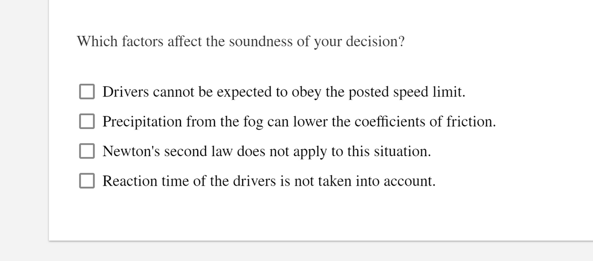 Which factors affect the soundness of your decision?
Drivers cannot be expected to obey the posted speed limit.
Precipitation from the fog can lower the coefficients of friction.
Newton's second law does not apply to this situation.
Reaction time of the drivers is not taken into account.
