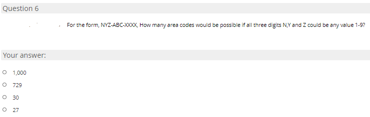 Question 6
For the form, NYZ-ABC-XXXX, How many area codes would be possible if all three digits N,Y and Z could be any value 1-9?
Your answer:
O 1,000
O 729
O 30
O 27
