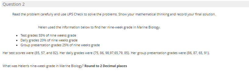 Question 2
Read the problem carefully and use UPS Check to solve the problems. Show your mathematical thinking and record your final solution.
Helen used the information below to find her nine-week grade in Marine Biology.
• Test grades 55% of nine weeks grade
Daily grades 20% of nine weeks grade
• Group presentation grades 25% of nine weeks grade
Her test scores were (85, 57, and 82). Her daily grades were (75, 86, 98,97,65,79, 85). Her group presentation grades were (86, 87, 65, 91).
What was Helen's nine-week grade in Marine Biology? Round to 2 Decimal places

