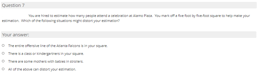 Question 7
You are hired to estimate how many people attend a celebration at Alamo Plaza. You mark off a five foot by five-foot square to help make your
estimation. Which of the following situations might distort your estimation?
Your answer:
O The entire offensive line of the Atlanta Falcons is in your square.
O There is a class or kindergartners in your square.
There are some mothers with babies in strollers.
O All of the above can distort your estimation.
