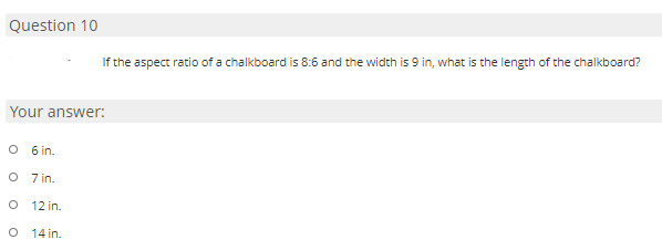 Question 10
If the aspect ratio of a chalkboard is 8:6 and the width is 9 in, what is the length of the chalkboard?
Your answer:
O 6 in.
O 7 in.
O 12 in.
14 in.
