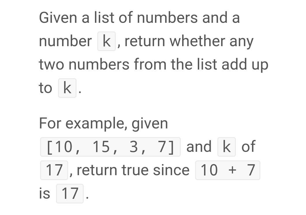 Given a list of numbers and a
number k, return whether any
two numbers from the list add up
to k.
For example, given
[10, 15, 3, 7] and k of
17 , return true since 10 + 7
is 17.
