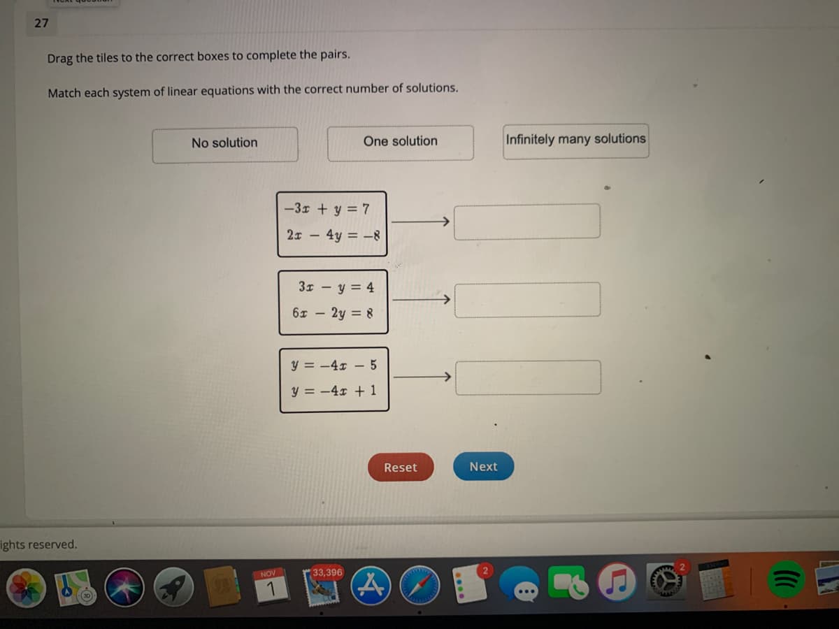 27
Drag the tiles to the correct boxes to complete the pairs.
Match each system of linear equations with the correct number of solutions.
No solution
One solution
Infinitely many solutions
-3x + y = 7
2x - 4y = -8
3x – y = 4
6x - 2y = 8
y = -4x – 5
y = -4x + 1
Reset
Next
ights reserved.
NOVI
33,396
