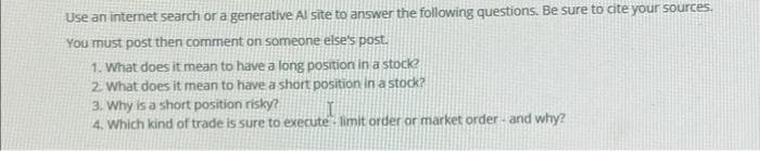 Use an internet search or a generative Al site to answer the following questions. Be sure to cite your sources.
You must post then comment on someone else's post.
1. What does it mean to have a long position in a stock?
2. What does it mean to have a short position in a stock?
3. Why is a short position risky?
4. Which kind of trade is sure to execute limit order or market order and why?