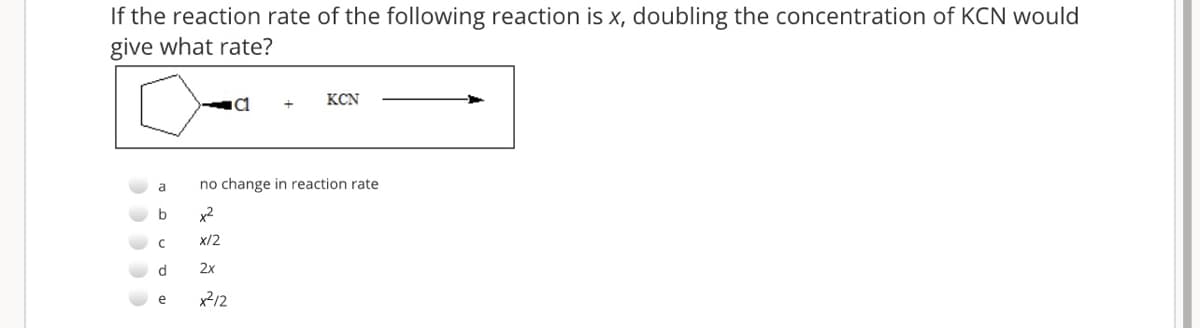 If the reaction rate of the following reaction is x, doubling the concentration of KCN would
give what rate?
KCN
a
no change in reaction rate
b
x2
x/2
2x
e
x2/2
