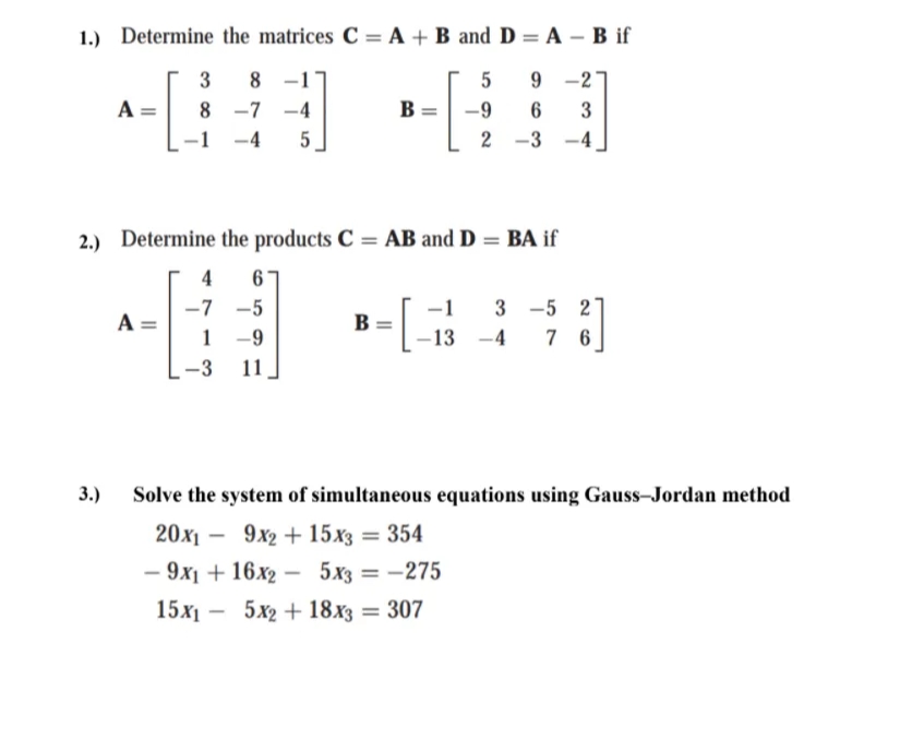 1.) Determine the matrices C = A + B andD = A – B if
%3D
3
8
-1
9 -2
A
8 -7
-4
B
-9
3
-1 -4
5
2 -3
-4
2.) Determine the products C = AB and D = BA if
4
6
-7 -5
-1
3 -5 2
A =
B
1 -9
13
-4
7 6
-3
11
3.)
Solve the system of simultaneous equations using Gauss-Jordan method
20х — 9х2 + 15х3 — 354
-
— 9х + 16х2 — 5хз — — 275
-
15х —
5x2 + 18x3 = 307
