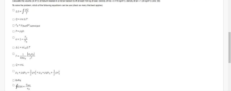 Caiculate tne volume (in m3) of helium needed in a hot air bailoon to in at leatnt 100 kg of load Densty of He=0179 om3. density of ait = 129 kgm3 (Ans: 90)
Te solve the probiem, which of the totowing equationis can be use (check as many that best apples)
AS-S
OQ-mcAT
Of"PrusVmergea
O P-pgh
O AL-aloAT
OQ-mL
O EFia
Qene
