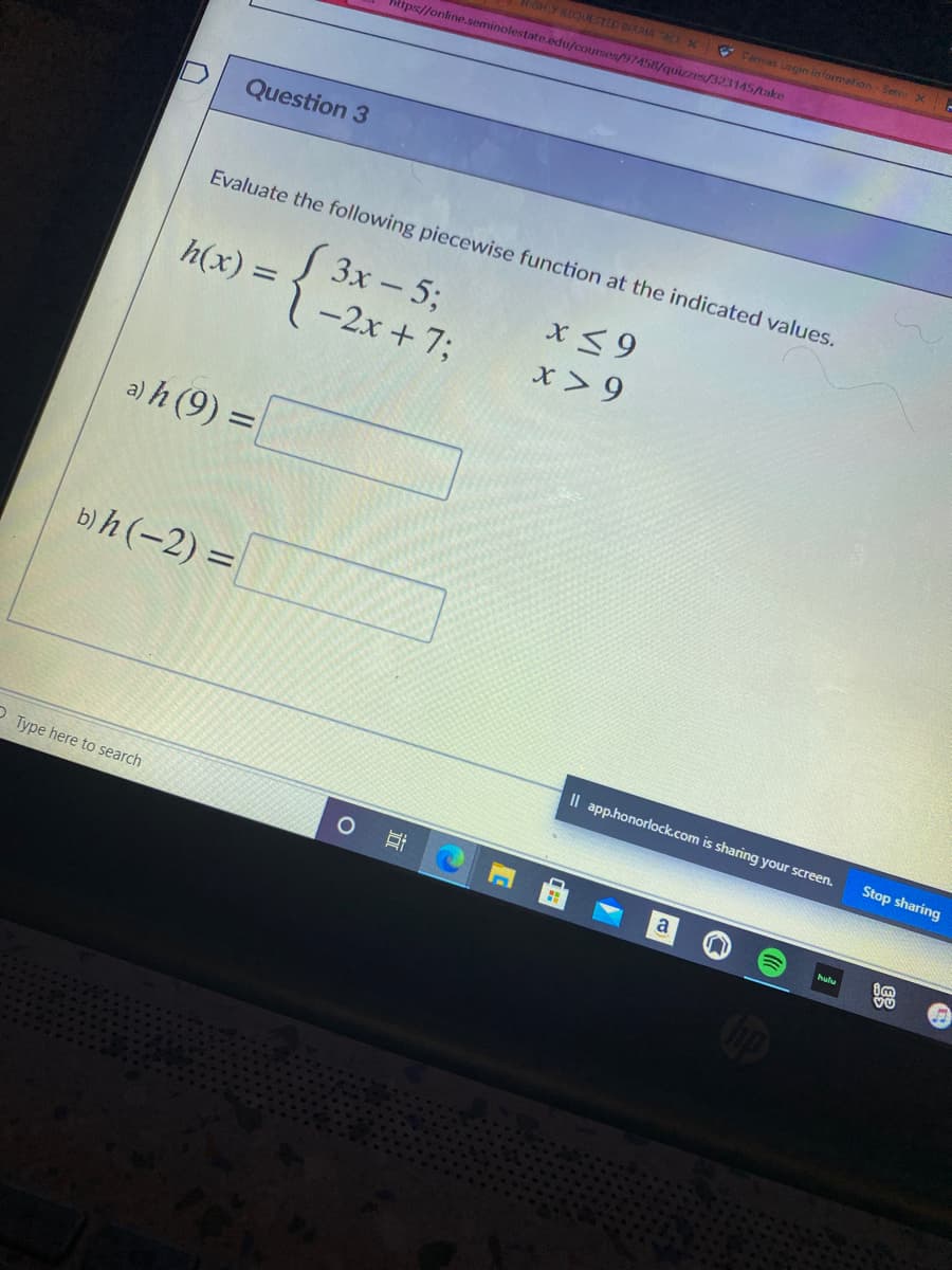 Carmas Legin information-Serni X
HIGHLY RDQUESTED BIRRIA AX
https://online.seminolestate.edu/courses/97458/quizzes/323145/take
Question 3
Evaluate the following piecewise function at the indicated values.
S 3x - 5;
1-2x + 7;
x< 9
x > 9
h(x) =
a) h (9) =
b)h (-2) =
%3D
Il app.honorlock.com is sharing your screen.
Stop sharing
O Type here to search
hulu
近
