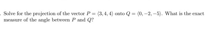 Solve for the projection of the vector P = (3, 4, 4) onto Q = (0, -2, -5). What is the exact
measure of the angle between P and Q?
