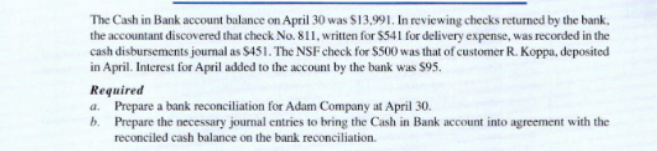 The Cash in Bank account balance on April 30 was $13,991. In reviewing checks returned by the bank,
the accountant discovered that check No. 811, written for $541 for delivery expense, was recorded in the
cash disbursements journal as $451. The NSF check for $500 was that of customer R. Koppa, deposited
in April. Interest for April added to the account by the bank was $95.
Required
a. Prepare a bank reconciliation for Adam Company at April 30.
b. Prepare the necessary journal entries to bring the Cash in Bank account into agreement with the
reconciled cash balance on the bank reconciliation.
