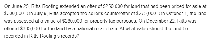 On June 25, Ritts Roofing extended an offer of $250,000 for land that had been priced for sale at
$300,000. On July 9, Ritts accepted the seller's counteroffer of $275,000. On October 1, the land
was assessed at a value of $280,000 for property tax purposes. On December 22, Ritts was
offered $305,000 for the land by a national retail chain. At what value should the land be
recorded in Ritts Roofing's records?
