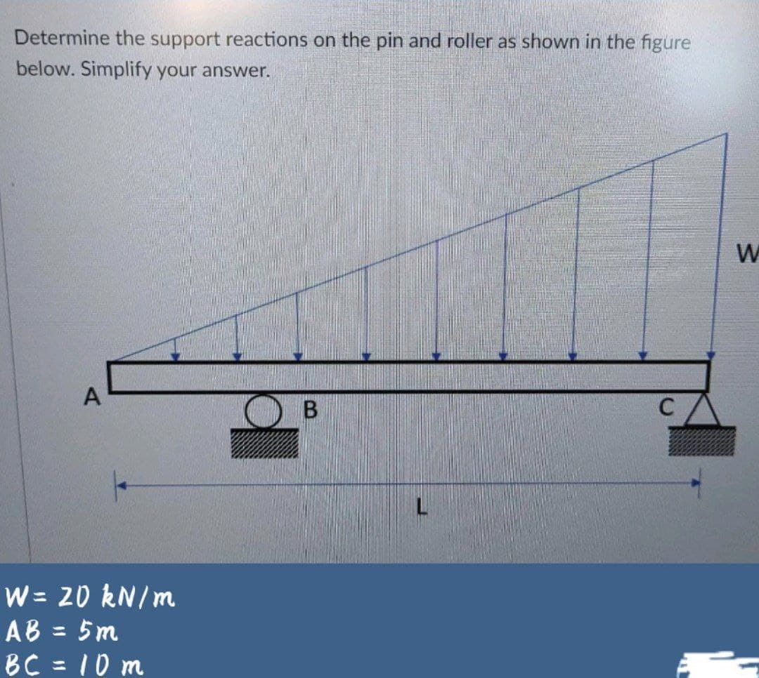 Determine the support reactions on the pin and roller as shown in the figure
below. Simplify your answer.
A
B
C
W= 20 kN/m
AB = 5m
BC = 10 m
%3D
%3D
