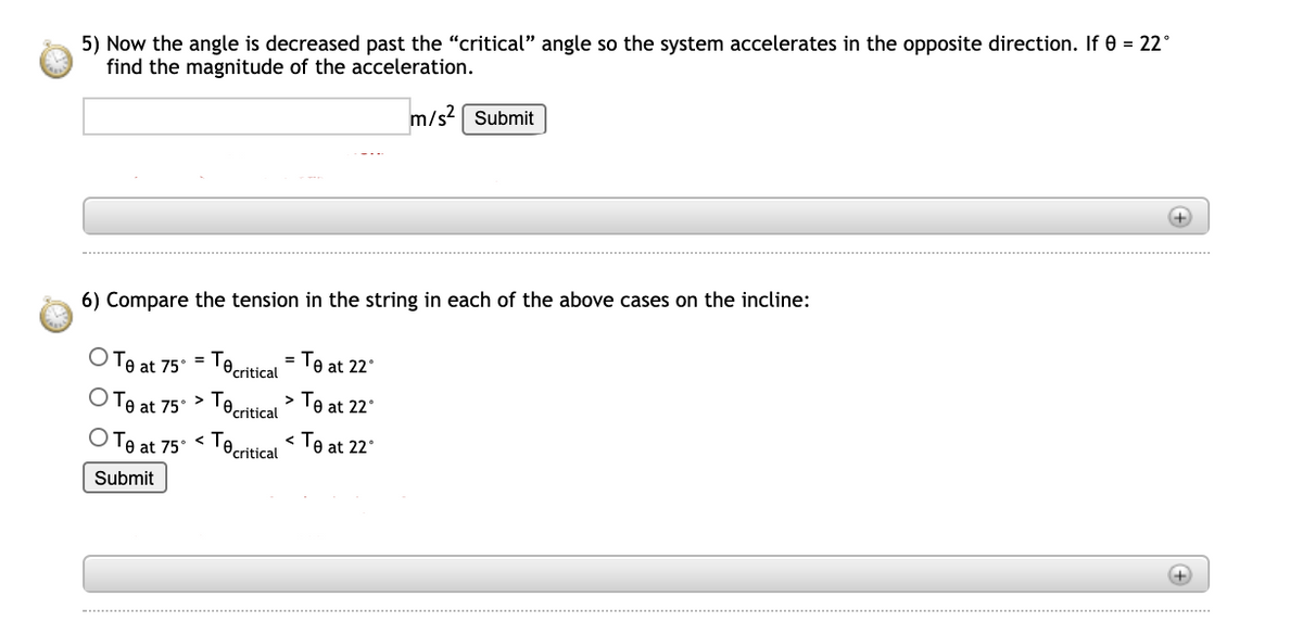 5) Now the angle is decreased past the "critical" angle so the system accelerates in the opposite direction. If 0 = 22°
find the magnitude of the acceleration.
m/s Submit
+)
6) Compare the tension in the string in each of the above cases on the incline:
Te at 75° = Tecritical = Te at 22°
Te at 75° > Tecritical
> Te at 22°
OTe at 75° < Teeritical Te at 22°
Submit
