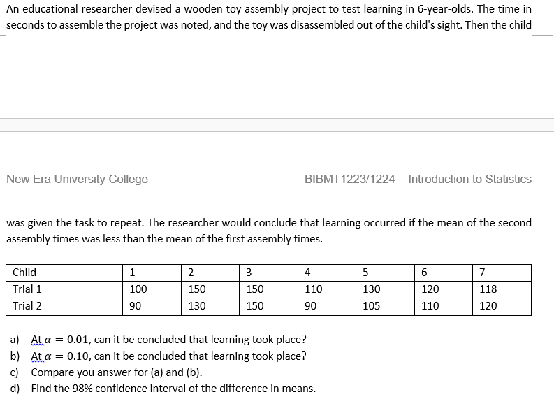 An educational researcher devised a wooden toy assembly project to test learning in 6-year-olds. The time in
seconds to assemble the project was noted, and the toy was disassembled out of the child's sight. Then the child
New Era University College
BIBMT1223/1224 – Introduction to Statistics
was given the task to repeat. The researcher would conclude that learning occurred if the mean of the second
assembly times was less than the mean of the first assembly times.
Child
1
2
3
4
6
7
Trial 1
100
150
150
110
130
120
118
Trial 2
90
130
150
90
105
110
120
a) At a = 0.01, can it be concluded that learning took place?
b) At a = 0.10, can it be concluded that learning took place?
c) Compare you answer for (a) and (b).
d) Find the 98% confidence interval of the difference in means.
