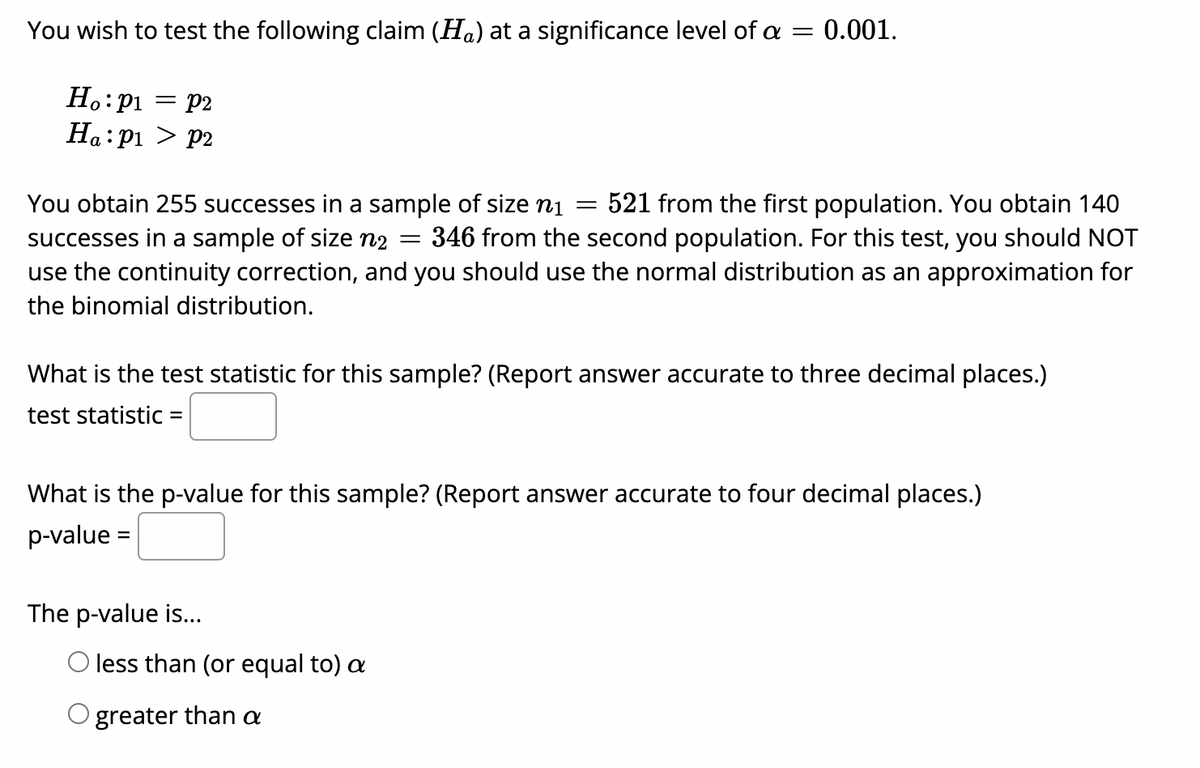 You wish to test the following claim (Ha) at a significance level of a = 0.001.
Ho:p1
= p2
Ha: p1 > P2
You obtain 255 successes in a sample of size ni
successes in a sample of size n2
use the continuity correction, and you should use the normal distribution as an approximation for
521 from the first population. You obtain 140
346 from the second population. For this test, you should NOT
the binomial distribution.
What is the test statistic for this sample? (Report answer accurate to three decimal places.)
test statistic =
What is the p-value for this sample? (Report answer accurate to four decimal places.)
p-value =
The p-value is...
O less than (or equal to) a
greater than a
