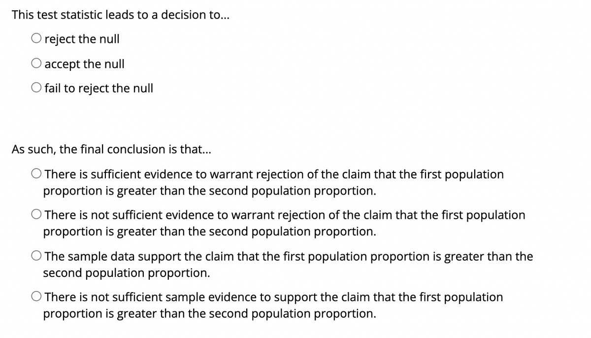 This test statistic leads to a decision to...
O reject the null
accept the null
O fail to reject the null
As such, the final conclusion is that...
O There is sufficient evidence to warrant rejection of the claim that the first population
proportion is greater than the second population proportion.
O There is not sufficient evidence to warrant rejection of the claim that the first population
proportion is greater than the second population proportion.
The sample data support the claim that the first population proportion is greater than the
second population proportion.
O There is not sufficient sample evidence to support the claim that the first population
proportion is greater than the second population proportion.
