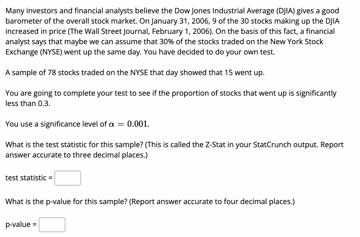 Many investors and financial analysts believe the Dow Jones Industrial Average (DJIA) gives a good
barometer of the overall stock market. On January 31, 2006, 9 of the 30 stocks making up the DJIA
increased in price (The Wall Street Journal, February 1, 2006). On the basis of this fact, a financial
analyst says that maybe we can assume that 30% of the stocks traded on the New York Stock
Exchange (NYSE) went up the same day. You have decided to do your own test.
A sample of 78 stocks traded on the NYSE that day showed that 15 went up.
You are going to complete your test to see if the proportion
stocks that went up is significantly
less than 0.3.
You use a significance level of a =
0.001.
What is the test statistic for this sample? (This is called the Z-Stat in your StatCrunch output. Report
answer accurate to three decimal places.)
test statistic =
What is the p-value for this sample? (Report answer accurate to four decimal places.)
p-value =
