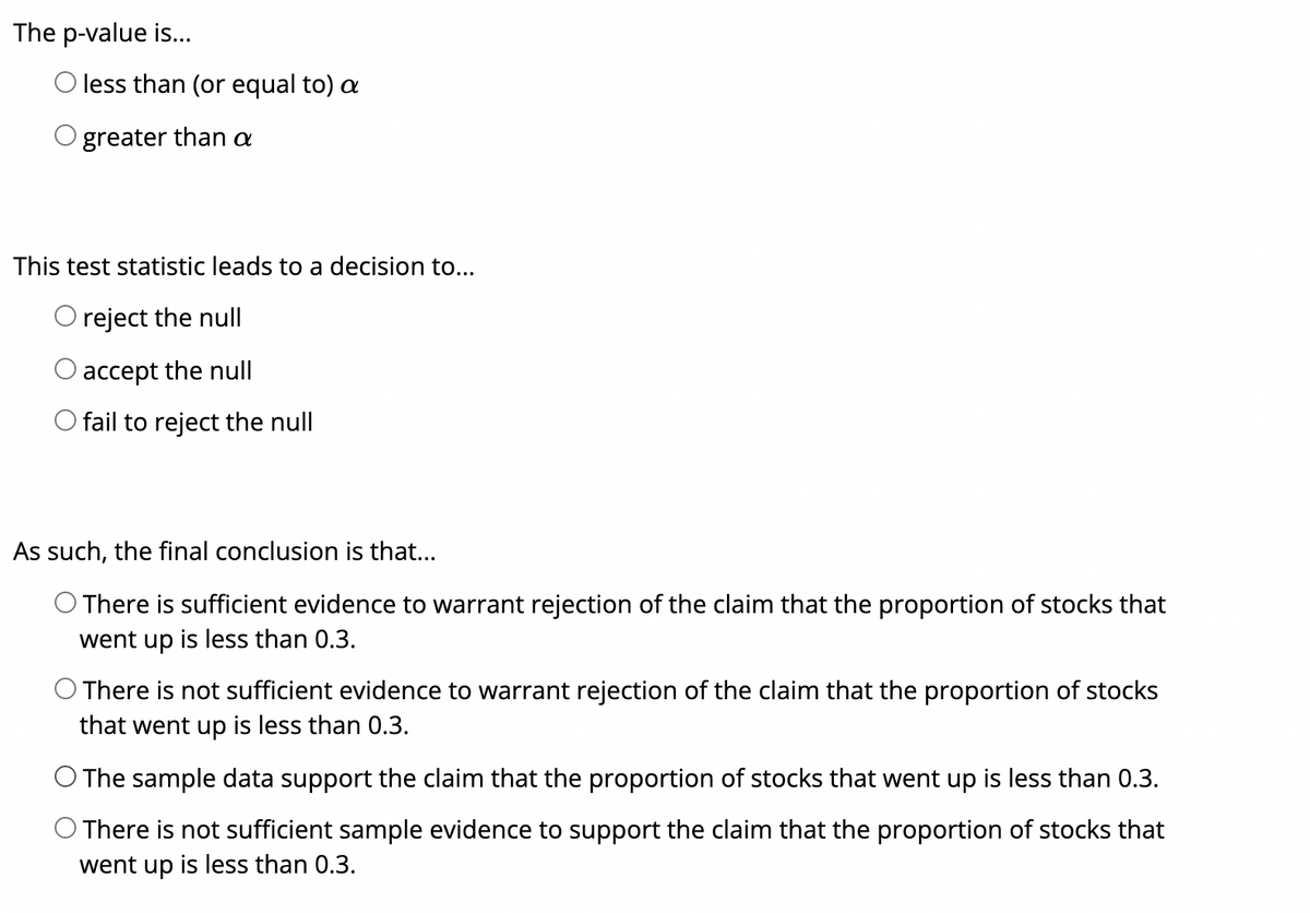 The p-value is...
O less than (or equal to) a
O greater than a
This test statistic leads to a decision to...
O reject the null
accept the null
O fail to reject the null
As such, the final conclusion is that...
O There is sufficient evidence to warrant rejection of the claim that the proportion of stocks that
went up is less than 0.3.
O There is not sufficient evidence to warrant rejection of the claim that the proportion of stocks
that went up is less than 0.3.
O The sample data support the claim that the proportion of stocks that went up is less than 0.3.
O There is not sufficient sample evidence to support the claim that the proportion of stocks that
went up is less than 0.3.
