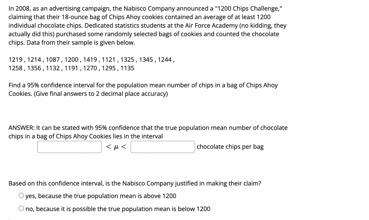In 2008, as an advertising campaign, the Nabisco Company announced a "1200 Chips Challenge,"
claiming that their 18-ounce bag of Chips Ahoy cookies contained an average of at least 1200
individual chocolate chips. Dedicated statistics students at the Air Force Academy (no kidding, they
actually did this) purchased some randomly selected bags of cookies and counted the chocolate
chips. Data from their sample is given below.
%3D
1219, 1214, 1087 , 1200, 1419,1121 , 1325 , 1345 , 1244 ,
1258 , 1356, 1132 , 1191 , 1270,1295, 1135
Find a 95% confidence interval for the population mean number of chips in a bag of Chips Ahoy
Cookies. (Give final answers to 2 decimal place accuracy)
ANSWER: It can be stated with 95% confidence that the true population mean number of chocolate
chips in a bag of Chips Ahoy Cookies lies in the interval
chocolate chips per bag
Based on this confidence interval, is the Nabisco Company justified in making their claim?
O yes, because the true population mean is above 1200
because it is possible the true population mean is below 1200
no,
