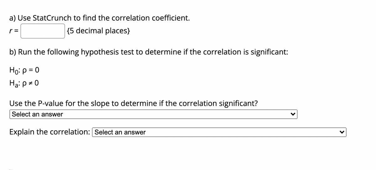 a) Use StatCrunch to find the correlation coefficient.
r =
{5 decimal places}
b) Run the following hypothesis test to determine if the correlation is significant:
Họ: p = 0
Ha: p = 0
Use the P-value for the slope to determine if the correlation significant?
Select an answer
Explain the correlation: Select an answer
