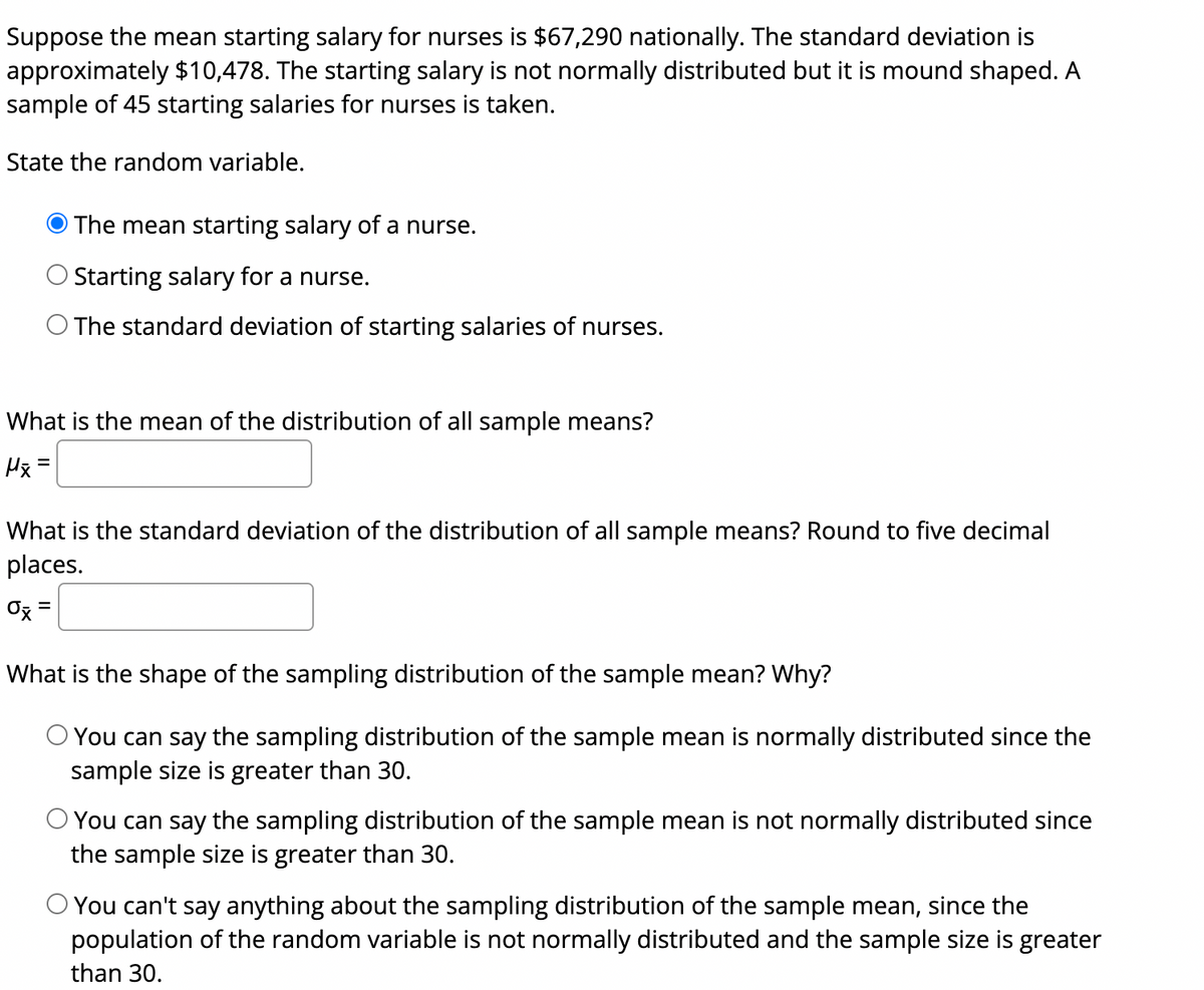 Suppose the mean starting salary for nurses is $67,290 nationally. The standard deviation is
approximately $10,478. The starting salary is not normally distributed but it is mound shaped. A
sample of 45 starting salaries for nurses is taken.
State the random variable.
The mean starting salary of a nurse.
Starting salary for a nurse.
O The standard deviation of starting salaries of nurses.
What is the mean of the distribution of all sample means?
Hx =
What is the standard deviation of the distribution of all sample means? Round to five decimal
places.
Ox =
%3|
What is the shape of the sampling distribution of the sample mean? Why?
You can say the sampling distribution of the sample mean is normally distributed since the
sample size is greater than 30.
O You can say the sampling distribution of the sample mean is not normally distributed since
the sample size is greater than 30.
O You can't say anything about the sampling distribution of the sample mean, since the
population of the random variable is not normally distributed and the sample size is greater
than 30.
