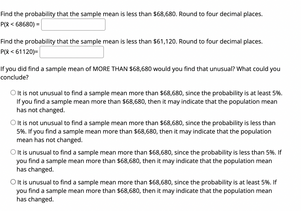 Find the probability that the sample mean is less than $68,680. Round to four decimal places.
P(x < 68680) =
Find the probability that the sample mean is less than $61,120. Round to four decimal places.
P(x < 61120)=
If you did find a sample mean of MORE THAN $68,680 would you find that unusual? What could you
conclude?
O It is not unusual to find a sample mean more than $68,680, since the probability is at least 5%.
If you find a sample mean more than $68,680, then it may indicate that the population mean
has not changed.
O It is not unusual to find a sample mean more than $68,680, since the probability is less than
5%. If you find a sample mean more than $68,680, then it may indicate that the population
mean has not changed.
O It is unusual to find a sample mean more than $68,680, since the probability is less than 5%. If
you find a sample mean more than $68,680, then it may indicate that the population mean
has changed.
O It is unusual to find a sample mean more than $68,680, since the probability is at least 5%. If
you find a sample mean more than $68,680, then it may indicate that the population mean
has changed.
