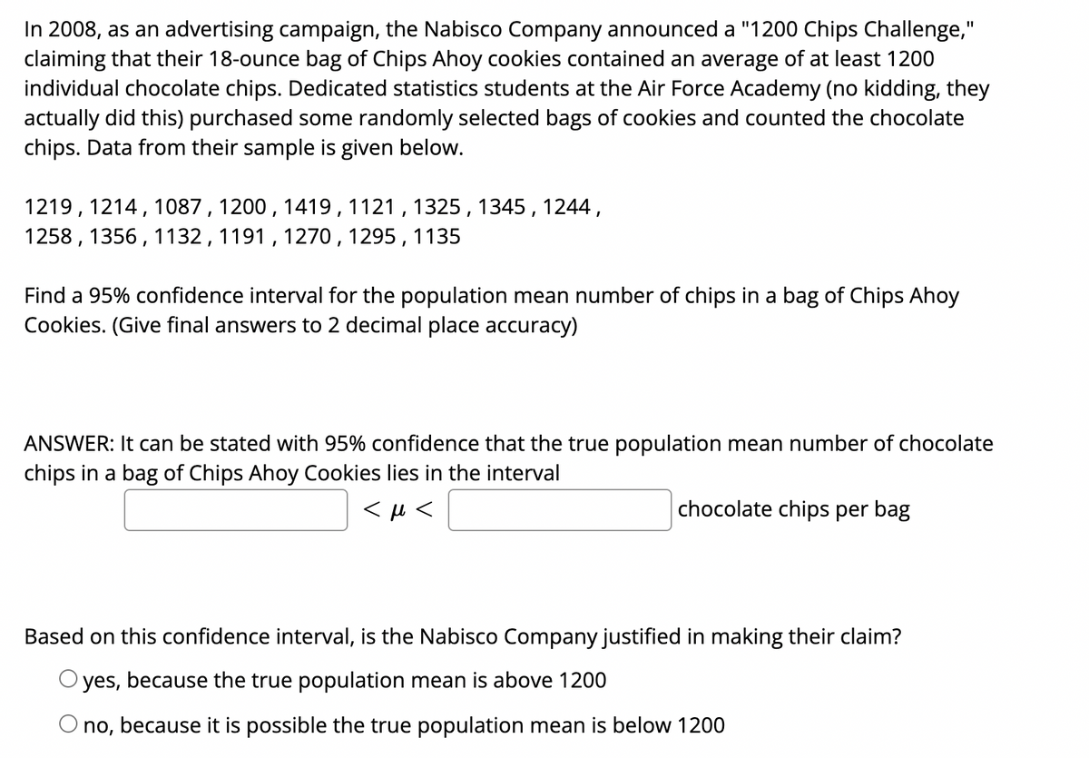 In 2008, as an advertising campaign, the Nabisco Company announced a "1200 Chips Challenge,"
claiming that their 18-ounce bag of Chips Ahoy cookies contained an average of at least 1200
individual chocolate chips. Dedicated statistics students at the Air Force Academy (no kidding, they
actually did this) purchased some randomly selected bags of cookies and counted the chocolate
chips. Data from their sample is given below.
%3D
1219, 1214, 1087, 1200 , 1419,1121 , 1325 , 1345 , 1244,
1258 , 1356, 1132, 1191 , 1270, 1295, 1135
Find a 95% confidence interval for the population mean number of chips in a bag of Chips Ahoy
Cookies. (Give final answers to 2 decimal place accuracy)
ANSWER: It can be stated with 95% confidence that the true population mean number of chocolate
chips in a bag of Chips Ahoy Cookies lies in the interval
<μ <
chocolate chips per bag
Based on this confidence interval, is the Nabisco Company justified in making their claim?
O yes, because the true population mean is above 1200
no, because it is possible the true population mean is below 1200
