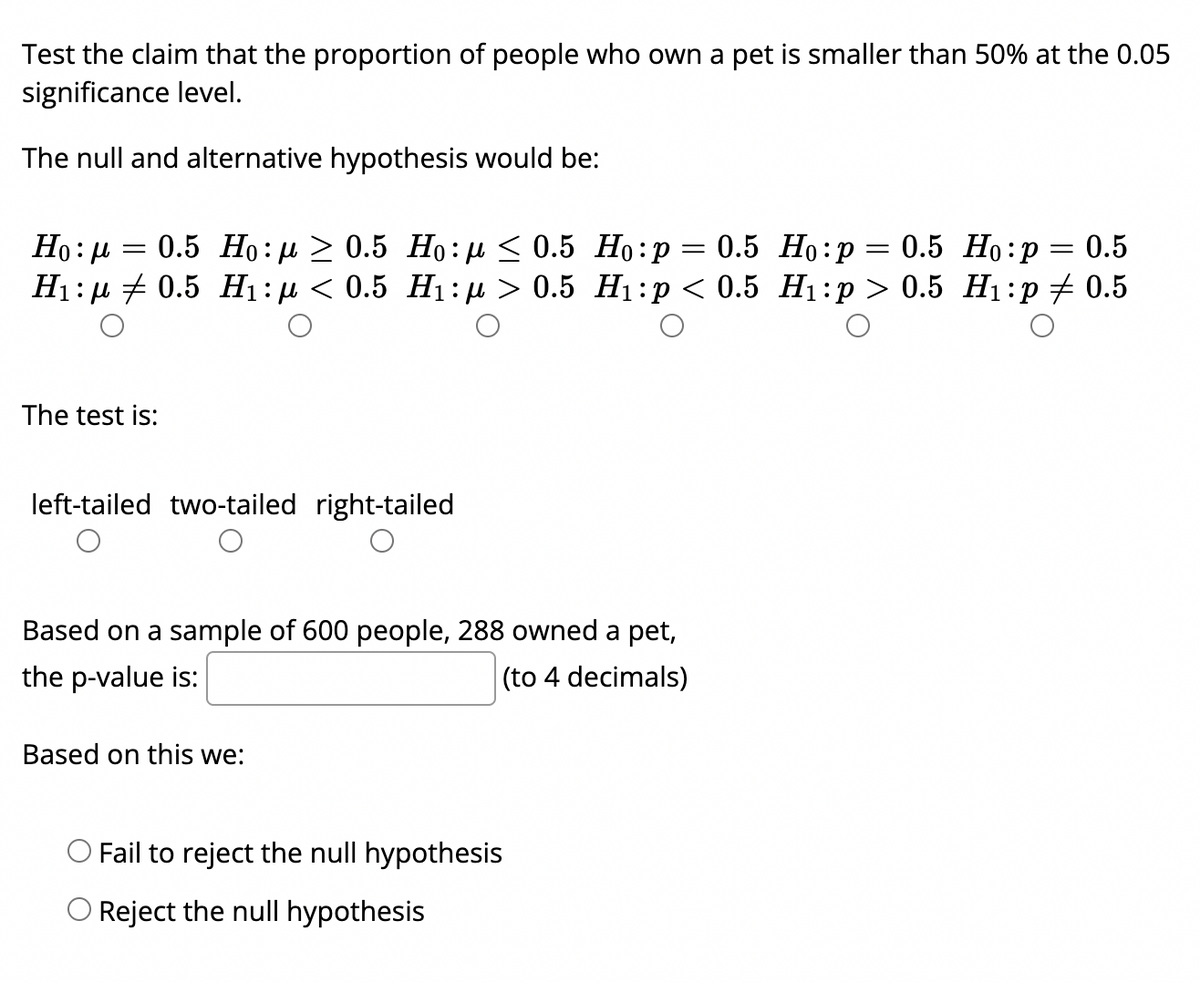 Test the claim that the proportion of people who own a pet is smaller than 50% at the 0.05
significance level.
The null and alternative hypothesis would be:
Но: р 3 0.5 Но:д > 0.5 Но:д< 0.5 Но:р —D 0.5 Но:р — 0.5 Но:р 3D 0.5
Нi:д + 0.5 Ні:р < 0.5 Hі: д > 0.5 Ні:р < 0.5 Hі:р > 0.5 Hi:р + 0.5
The test is:
left-tailed two-tailed right-tailed
Based on a sample of 600 people, 288 owned a pet,
the p-value is:
|(to 4 decimals)
Based on this we:
Fail to reject the null hypothesis
Reject the null hypothesis
